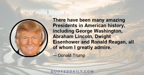 There have been many amazing Presidents in American history, including George Washington, Abraham Lincoln, Dwight Eisenhower and Ronald Reagan, all of whom I greatly admire.