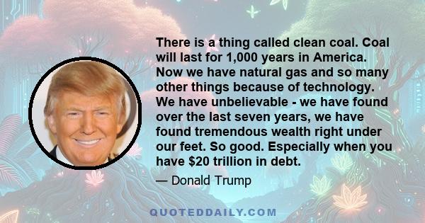 There is a thing called clean coal. Coal will last for 1,000 years in America. Now we have natural gas and so many other things because of technology. We have unbelievable - we have found over the last seven years, we