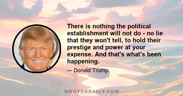 There is nothing the political establishment will not do - no lie that they won't tell, to hold their prestige and power at your expense. And that's what's been happening.