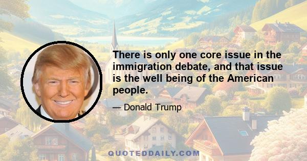 There is only one core issue in the immigration debate, and that issue is the well being of the American people.