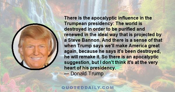 There is the apocalyptic influence in the Trumpean presidency: The world is destroyed in order to be purified and renewed in the ideal way that is projected by a Steve Bannon. And there is a sense of that when Trump