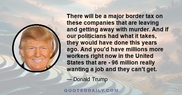 There will be a major border tax on these companies that are leaving and getting away with murder. And if our politicians had what it takes, they would have done this years ago. And you'd have millions more workers