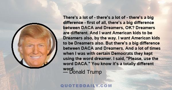 There's a lot of - there's a lot of - there's a big difference - first of all, there's a big difference between DACA and Dreamers, OK? Dreamers are different. And I want American kids to be Dreamers also, by the way. I