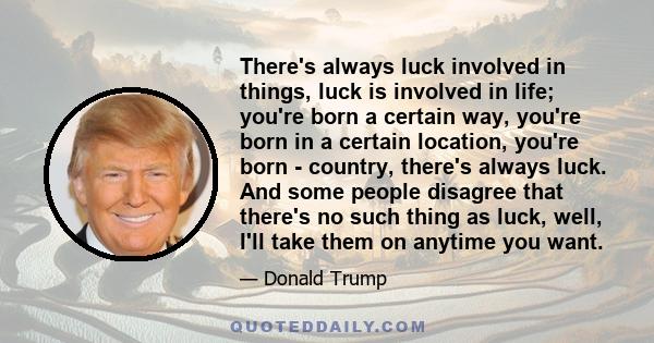 There's always luck involved in things, luck is involved in life; you're born a certain way, you're born in a certain location, you're born - country, there's always luck. And some people disagree that there's no such