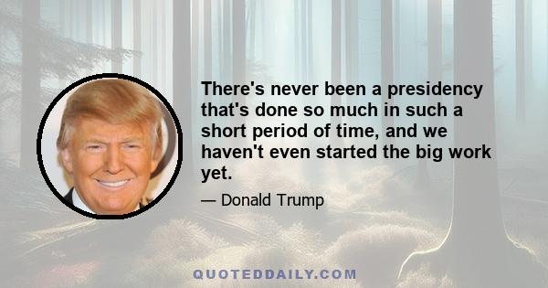 There's never been a presidency that's done so much in such a short period of time, and we haven't even started the big work yet.