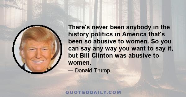 There's never been anybody in the history politics in America that's been so abusive to women. So you can say any way you want to say it, but Bill Clinton was abusive to women.