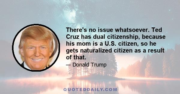 There's no issue whatsoever. Ted Cruz has dual citizenship, because his mom is a U.S. citizen, so he gets naturalized citizen as a result of that.