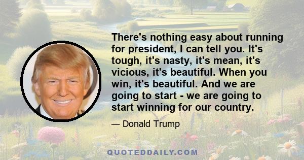 There's nothing easy about running for president, I can tell you. It's tough, it's nasty, it's mean, it's vicious, it's beautiful. When you win, it's beautiful. And we are going to start - we are going to start winning