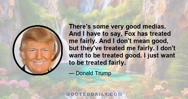 There's some very good medias. And I have to say, Fox has treated me fairly. And I don't mean good, but they've treated me fairly. I don't want to be treated good. I just want to be treated fairly.