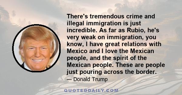 There's tremendous crime and illegal immigration is just incredible. As far as Rubio, he's very weak on immigration, you know, I have great relations with Mexico and I love the Mexican people, and the spirit of the