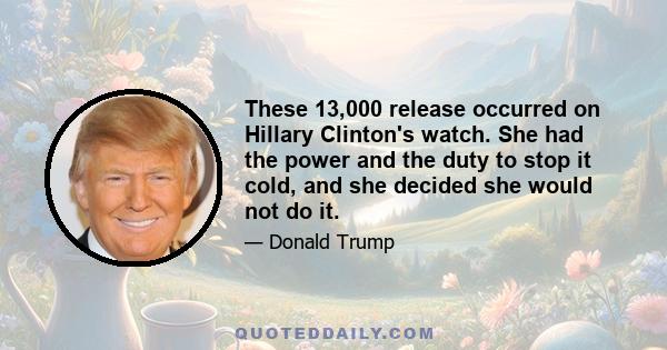 These 13,000 release occurred on Hillary Clinton's watch. She had the power and the duty to stop it cold, and she decided she would not do it.