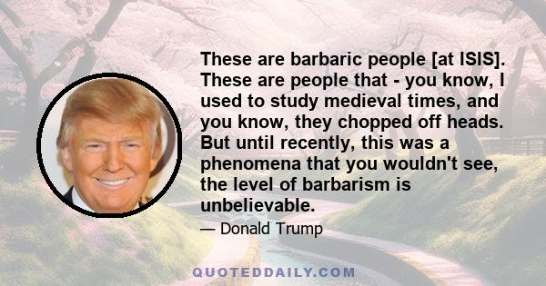 These are barbaric people [at ISIS]. These are people that - you know, I used to study medieval times, and you know, they chopped off heads. But until recently, this was a phenomena that you wouldn't see, the level of