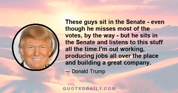 These guys sit in the Senate - even though he misses most of the votes, by the way - but he sits in the Senate and listens to this stuff all the time.I'm out working, producing jobs all over the place and building a