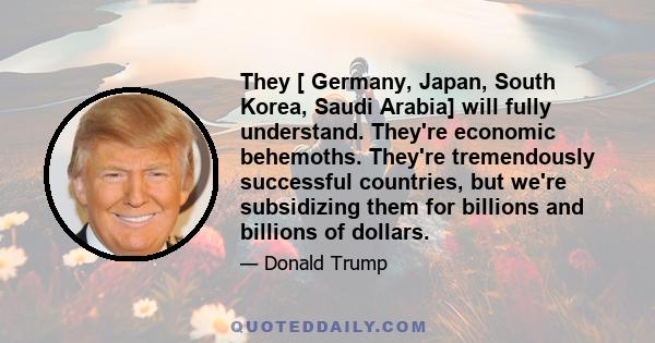 They [ Germany, Japan, South Korea, Saudi Arabia] will fully understand. They're economic behemoths. They're tremendously successful countries, but we're subsidizing them for billions and billions of dollars.