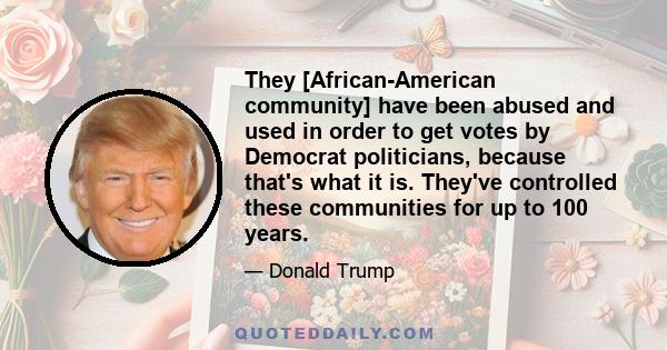 They [African-American community] have been abused and used in order to get votes by Democrat politicians, because that's what it is. They've controlled these communities for up to 100 years.