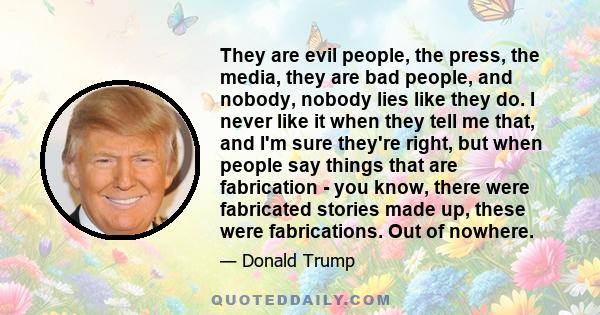 They are evil people, the press, the media, they are bad people, and nobody, nobody lies like they do. I never like it when they tell me that, and I'm sure they're right, but when people say things that are fabrication