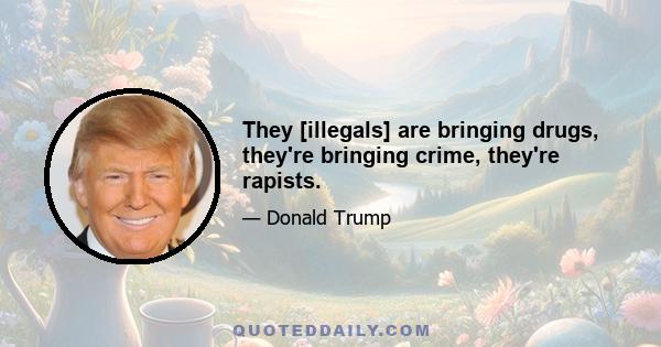 They [illegals] are bringing drugs, they're bringing crime, they're rapists.