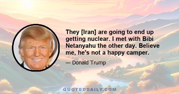 They [Iran] are going to end up getting nuclear. I met with Bibi Netanyahu the other day. Believe me, he's not a happy camper.