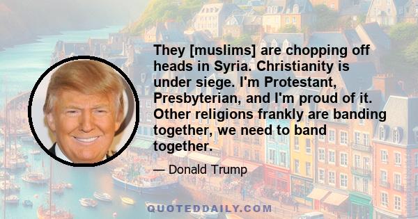 They [muslims] are chopping off heads in Syria. Christianity is under siege. I'm Protestant, Presbyterian, and I'm proud of it. Other religions frankly are banding together, we need to band together.