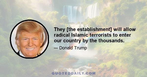 They [the establishment] will allow radical Islamic terrorists to enter our country by the thousands.