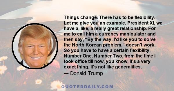 Things change. There has to be flexibility. Let me give you an example. President Xi, we have a, like, a really great relationship. For me to call him a currency manipulator and then say, “By the way, I'd like you to