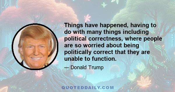 Things have happened, having to do with many things including political correctness, where people are so worried about being politically correct that they are unable to function.