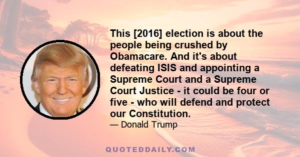 This [2016] election is about the people being crushed by Obamacare. And it's about defeating ISIS and appointing a Supreme Court and a Supreme Court Justice - it could be four or five - who will defend and protect our