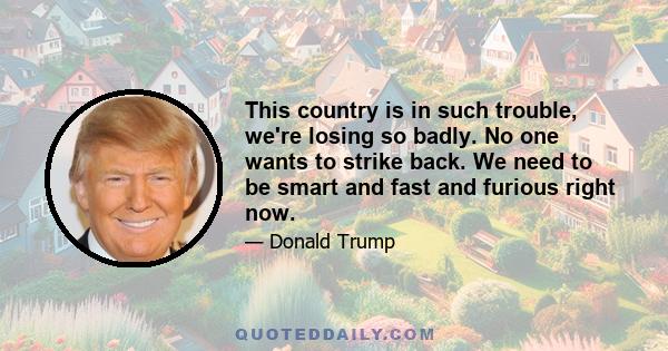 This country is in such trouble, we're losing so badly. No one wants to strike back. We need to be smart and fast and furious right now.