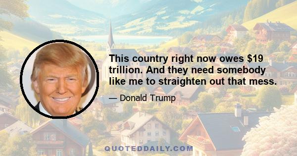 This country right now owes $19 trillion. And they need somebody like me to straighten out that mess.