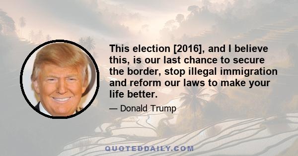 This election [2016], and I believe this, is our last chance to secure the border, stop illegal immigration and reform our laws to make your life better.