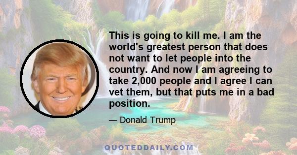 This is going to kill me. I am the world's greatest person that does not want to let people into the country. And now I am agreeing to take 2,000 people and I agree I can vet them, but that puts me in a bad position.