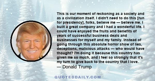 This is our moment of reckoning as a society and as a civilization itself. I didn't need to do this [run for presidency], folks, believe me — believe me. I built a great company and I had a wonderful life. I could have