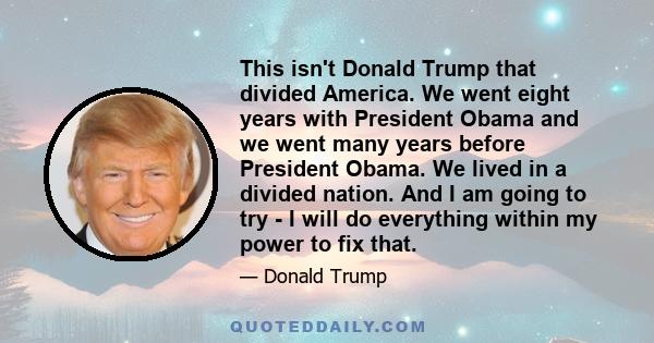 This isn't Donald Trump that divided America. We went eight years with President Obama and we went many years before President Obama. We lived in a divided nation. And I am going to try - I will do everything within my