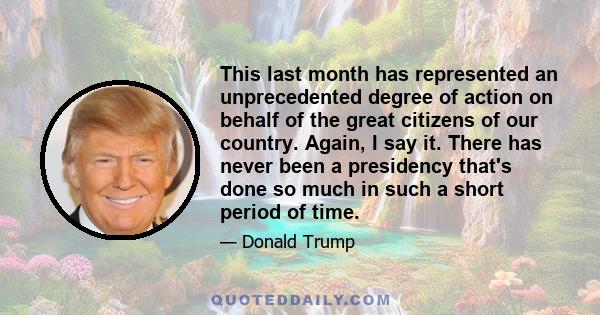 This last month has represented an unprecedented degree of action on behalf of the great citizens of our country. Again, I say it. There has never been a presidency that's done so much in such a short period of time.