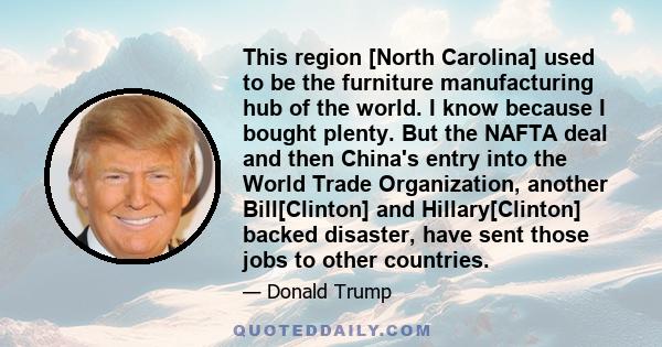 This region [North Carolina] used to be the furniture manufacturing hub of the world. I know because I bought plenty. But the NAFTA deal and then China's entry into the World Trade Organization, another Bill[Clinton]