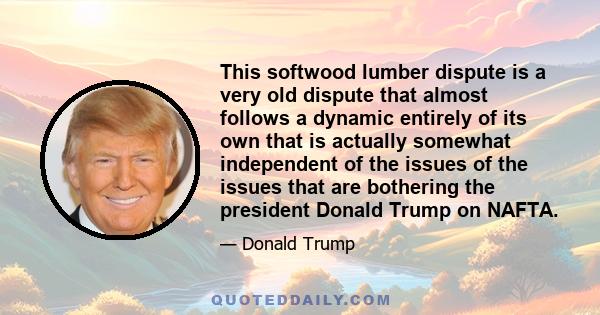 This softwood lumber dispute is a very old dispute that almost follows a dynamic entirely of its own that is actually somewhat independent of the issues of the issues that are bothering the president Donald Trump on