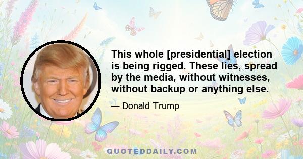 This whole [presidential] election is being rigged. These lies, spread by the media, without witnesses, without backup or anything else.