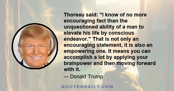 Thoreau said: I know of no more encouraging fact than the unquestioned ability of a man to elevate his life by conscious endeavor. That is not only an encouraging statement, it is also an empowering one. It means you