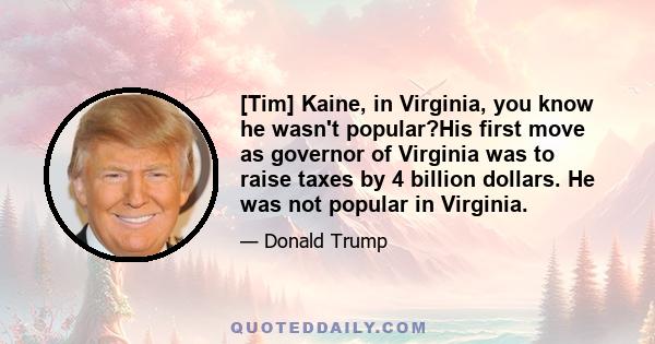 [Tim] Kaine, in Virginia, you know he wasn't popular?His first move as governor of Virginia was to raise taxes by 4 billion dollars. He was not popular in Virginia.