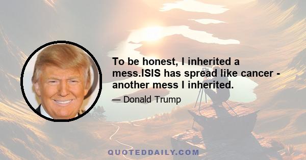 To be honest, I inherited a mess.ISIS has spread like cancer - another mess I inherited.