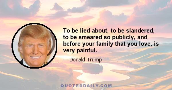 To be lied about, to be slandered, to be smeared so publicly, and before your family that you love, is very painful.