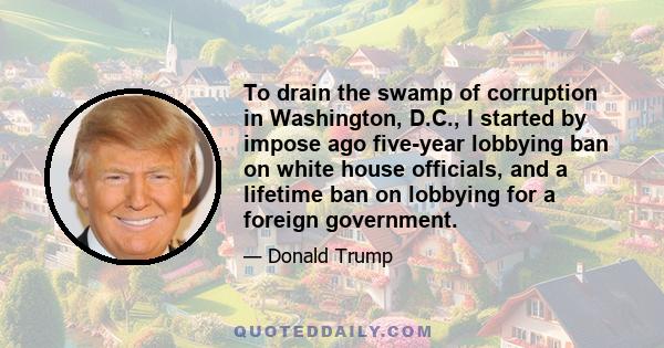 To drain the swamp of corruption in Washington, D.C., I started by impose ago five-year lobbying ban on white house officials, and a lifetime ban on lobbying for a foreign government.