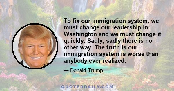 To fix our immigration system, we must change our leadership in Washington and we must change it quickly. Sadly, sadly there is no other way.