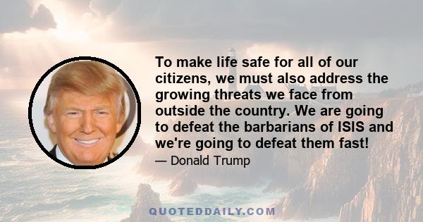 To make life safe for all of our citizens, we must also address the growing threats we face from outside the country. We are going to defeat the barbarians of ISIS and we're going to defeat them fast!