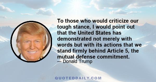 To those who would criticize our tough stance, I would point out that the United States has demonstrated not merely with words but with its actions that we stand firmly behind Article 5, the mutual defense commitment.