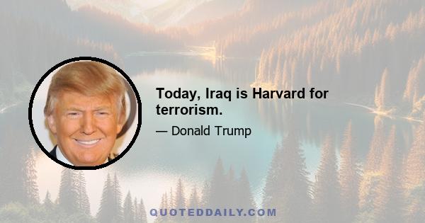 Today, Iraq is Harvard for terrorism.