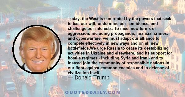 Today, the West is confronted by the powers that seek to test our will, undermine our confidence, and challenge our interests. To meet new forms of aggression, including propaganda, financial crimes, and cyberwarfare,