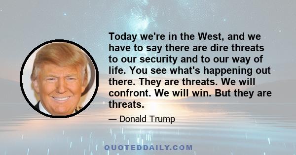 Today we're in the West, and we have to say there are dire threats to our security and to our way of life. You see what's happening out there. They are threats. We will confront. We will win. But they are threats.