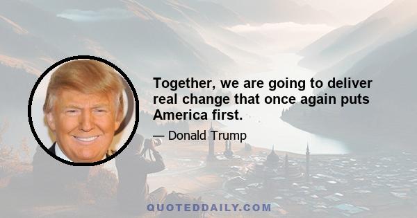 Together, we are going to deliver real change that once again puts America first.