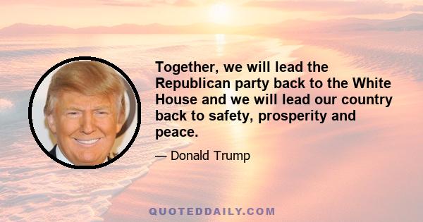 Together, we will lead the Republican party back to the White House and we will lead our country back to safety, prosperity and peace.